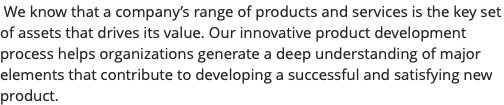 &nbsp;We know that a company’s range of products and services is the key set of assets that drives its value. Our innovative product development process helps organizations generate a deep understanding of major elements that contribute to developing a successful and satisfying new product.