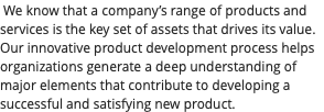 &nbsp;We know that a company’s range of products and services is the key set of assets that drives its value. Our innovative product development process helps organizations generate a deep understanding of major elements that contribute to developing a successful and satisfying new product.