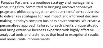 &nbsp;Panacea Partners is a boutique strategy and management consulting firm, committed to bringing unconventional yet pragmatic philosophy together with our clients’ perceptiveness to deliver key strategies for real impact and informed decision making in today’s complex business environments. We create a personalized approach tailored to each client’s unique situation and bring extensive business expertise with highly effective analytical tools and techniques that lead to exceptional results and measurable improvements.