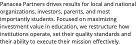 Panacea Partners drives results for local and national organizations, investors, parents, and most importantly students. Focused on maximizing investment value in education, we restructure how institutions operate, set their quality standards and their ability to execute their mission effectively.