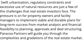 &nbsp;Swift urbanization, regulatory constraints and excessive use of natural resources are just a few of the challenges that real estate investors face. The pressure is on for property owners and facility managers to implement viable and durable plans for long-term success from market analysis and financial feasibility to planning, approvals and deal structuring, Panacea Partners will guide you through the complexities and gradations of the real estate market.